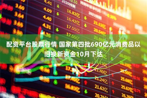 配资平台股票行情 国家第四批690亿元消费品以旧换新资金10月下达
