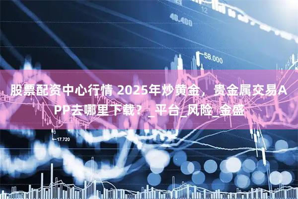 股票配资中心行情 2025年炒黄金，贵金属交易APP去哪里下载？_平台_风险_金盛
