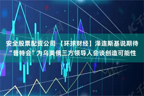 安全股票配资公司 【环球财经】泽连斯基说期待“普特会”为乌美俄三方领导人会谈创造可能性