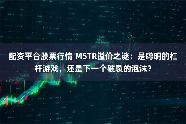 配资平台股票行情 MSTR溢价之谜：是聪明的杠杆游戏，还是下一个破裂的泡沫？