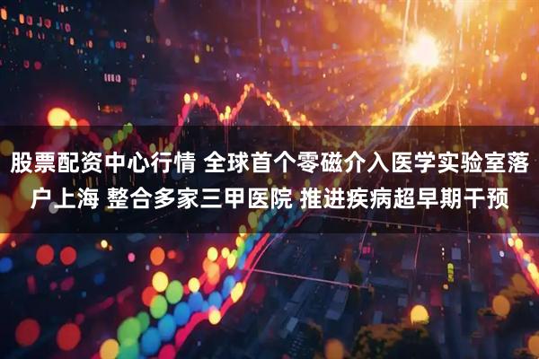 股票配资中心行情 全球首个零磁介入医学实验室落户上海 整合多家三甲医院 推进疾病超早期干预
