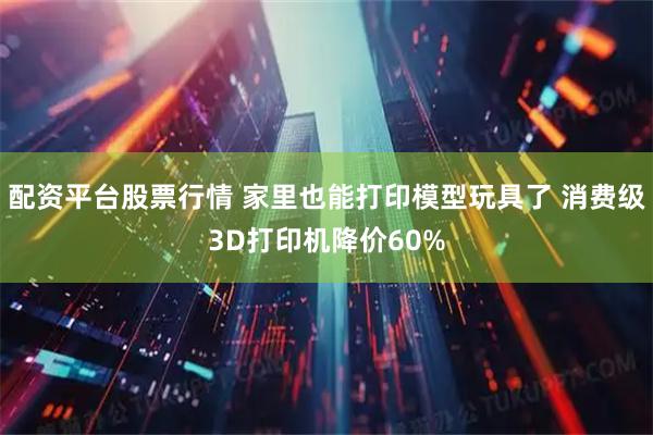配资平台股票行情 家里也能打印模型玩具了 消费级3D打印机降价60%