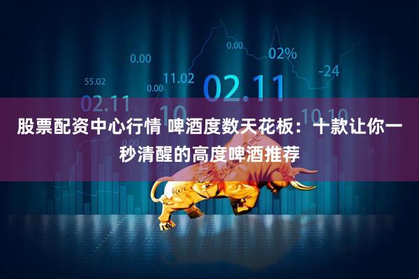 股票配资中心行情 啤酒度数天花板：十款让你一秒清醒的高度啤酒推荐