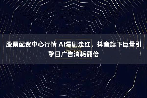 股票配资中心行情 AI漫剧走红，抖音旗下巨量引擎日广告消耗翻倍